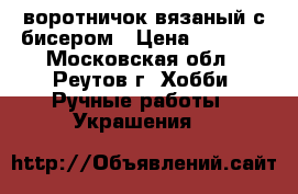 воротничок вязаный с бисером › Цена ­ 1 000 - Московская обл., Реутов г. Хобби. Ручные работы » Украшения   